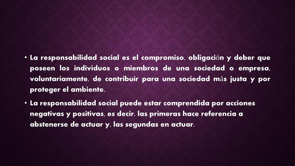 La responsabilidad social es el compromiso, obligación y deber que poseen los individuos o miembros de una sociedad o empresa, voluntariamente, de contribuir para una sociedad más justa y por proteger el ambiente.