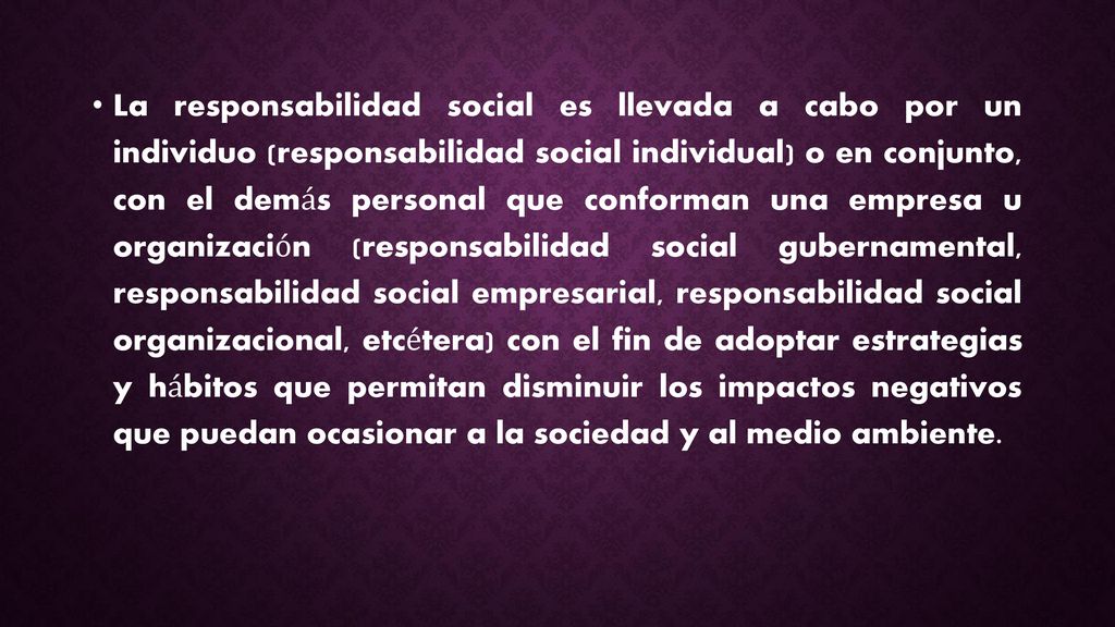 La responsabilidad social es llevada a cabo por un individuo (responsabilidad social individual) o en conjunto, con el demás personal que conforman una empresa u organización (responsabilidad social gubernamental, responsabilidad social empresarial, responsabilidad social organizacional, etcétera) con el fin de adoptar estrategias y hábitos que permitan disminuir los impactos negativos que puedan ocasionar a la sociedad y al medio ambiente.