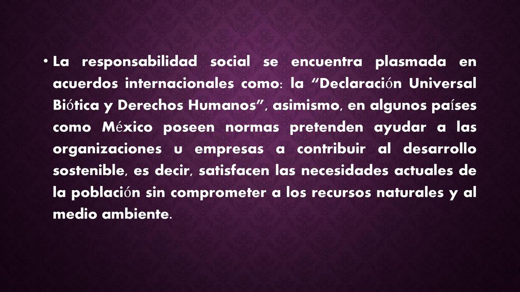 La responsabilidad social se encuentra plasmada en acuerdos internacionales como: la Declaración Universal Biótica y Derechos Humanos , asimismo, en algunos países como México poseen normas pretenden ayudar a las organizaciones u empresas a contribuir al desarrollo sostenible, es decir, satisfacen las necesidades actuales de la población sin comprometer a los recursos naturales y al medio ambiente.