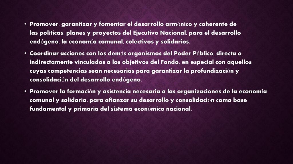 Promover, garantizar y fomentar el desarrollo armónico y coherente de las políticas, planes y proyectos del Ejecutivo Nacional, para el desarrollo endógeno, la economía comunal, colectivos y solidarios.