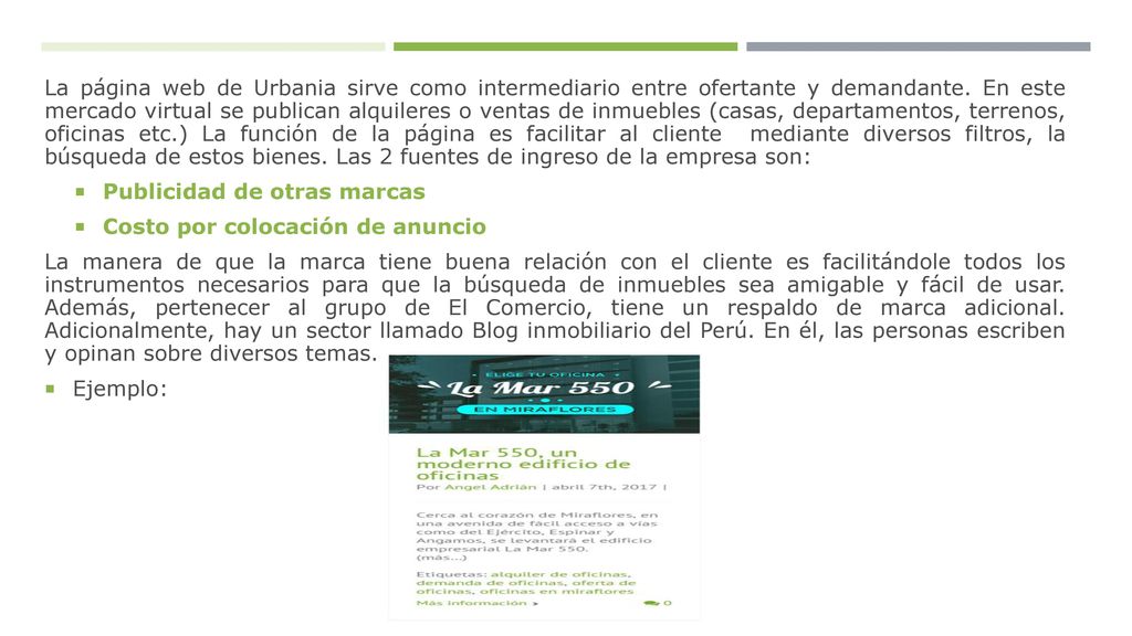 La página web de Urbania sirve como intermediario entre ofertante y demandante. En este mercado virtual se publican alquileres o ventas de inmuebles (casas, departamentos, terrenos, oficinas etc.) La función de la página es facilitar al cliente mediante diversos filtros, la búsqueda de estos bienes. Las 2 fuentes de ingreso de la empresa son:
