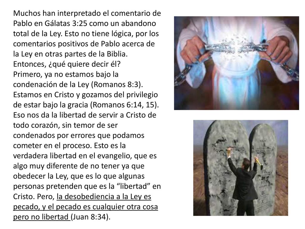 Muchos han interpretado el comentario de Pablo en Gálatas 3:25 como un abandono total de la Ley. Esto no tiene lógica, por los comentarios positivos de Pablo acerca de la Ley en otras partes de la Biblia.