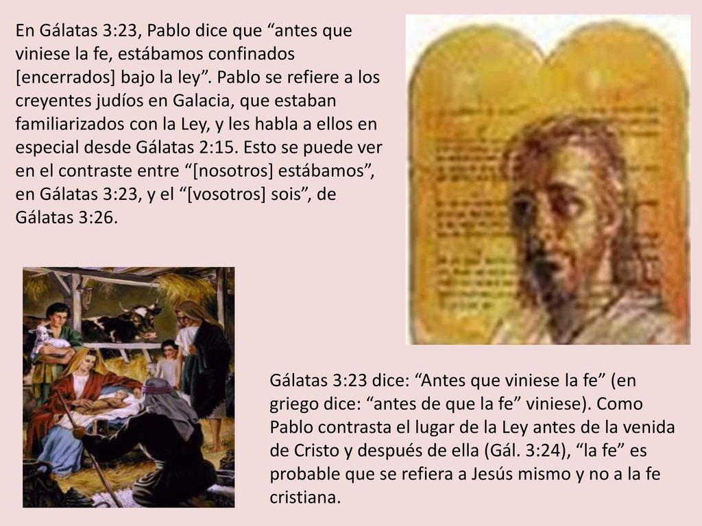 En Gálatas 3:23, Pablo dice que antes que viniese la fe, estábamos confinados [encerrados] bajo la ley . Pablo se refiere a los creyentes judíos en Galacia, que estaban familiarizados con la Ley, y les habla a ellos en especial desde Gálatas 2:15. Esto se puede ver en el contraste entre [nosotros] estábamos , en Gálatas 3:23, y el [vosotros] sois , de Gálatas 3:26.