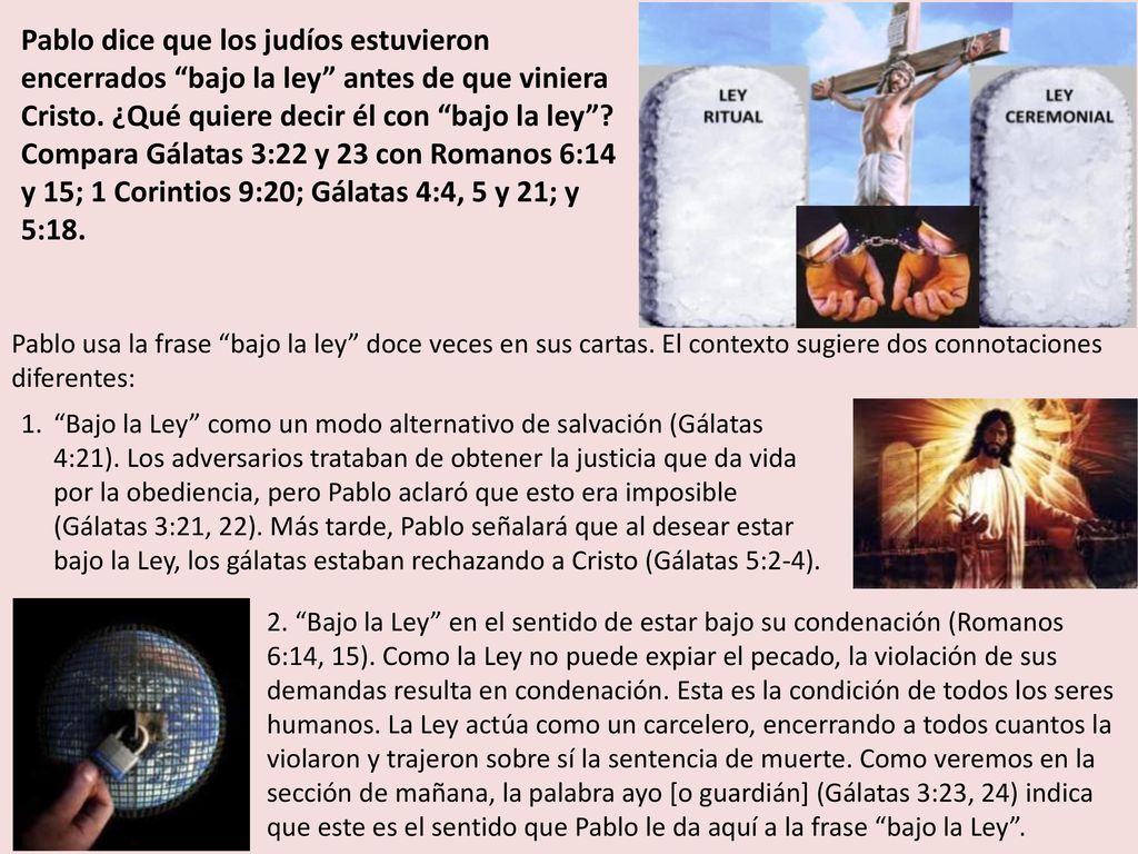 Pablo dice que los judíos estuvieron encerrados bajo la ley antes de que viniera Cristo. ¿Qué quiere decir él con bajo la ley Compara Gálatas 3:22 y 23 con Romanos 6:14 y 15; 1 Corintios 9:20; Gálatas 4:4, 5 y 21; y 5:18.