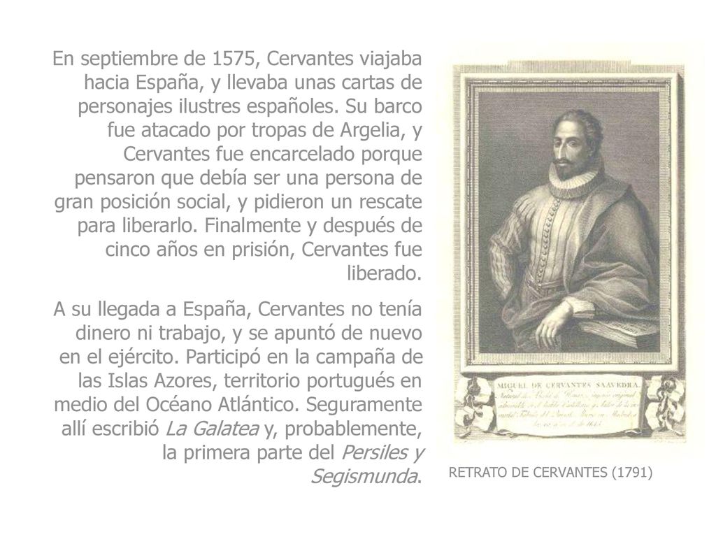 En septiembre de 1575, Cervantes viajaba hacia España, y llevaba unas cartas de personajes ilustres españoles. Su barco fue atacado por tropas de Argelia, y Cervantes fue encarcelado porque pensaron que debía ser una persona de gran posición social, y pidieron un rescate para liberarlo. Finalmente y después de cinco años en prisión, Cervantes fue liberado.