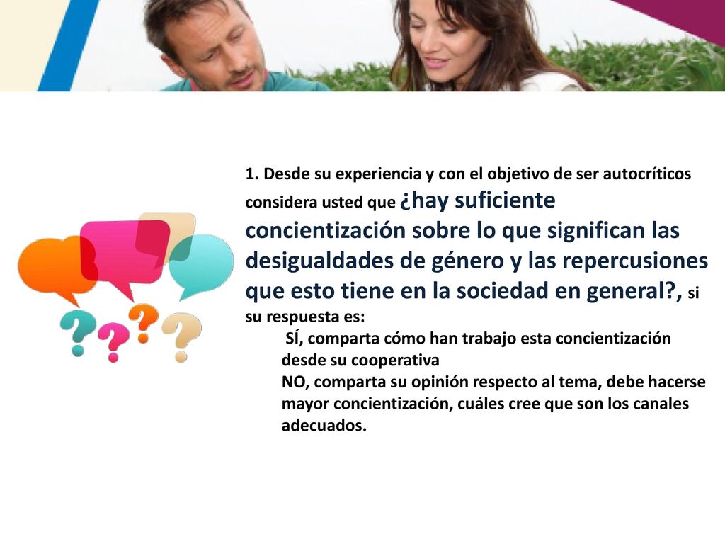 1. Desde su experiencia y con el objetivo de ser autocríticos considera usted que ¿hay suficiente concientización sobre lo que significan las desigualdades de género y las repercusiones que esto tiene en la sociedad en general , si su respuesta es: