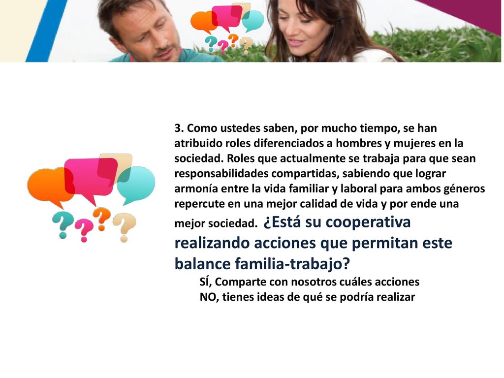 3. Como ustedes saben, por mucho tiempo, se han atribuido roles diferenciados a hombres y mujeres en la sociedad. Roles que actualmente se trabaja para que sean responsabilidades compartidas, sabiendo que lograr armonía entre la vida familiar y laboral para ambos géneros repercute en una mejor calidad de vida y por ende una mejor sociedad. ¿Está su cooperativa realizando acciones que permitan este balance familia-trabajo
