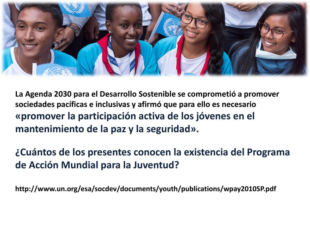 La Agenda 2030 para el Desarrollo Sostenible se comprometió a promover sociedades pacíficas e inclusivas y afirmó que para ello es necesario «promover la participación activa de los jóvenes en el mantenimiento de la paz y la seguridad».
