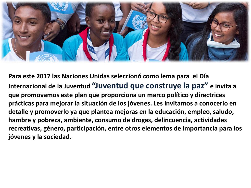 Para este 2017 las Naciones Unidas seleccionó como lema para el Día Internacional de la Juventud Juventud que construye la paz e invita a que promovamos este plan que proporciona un marco político y directrices prácticas para mejorar la situación de los jóvenes. Les invitamos a conocerlo en detalle y promoverlo ya que plantea mejoras en la educación, empleo, saludo, hambre y pobreza, ambiente, consumo de drogas, delincuencia, actividades recreativas, género, participación, entre otros elementos de importancia para los jóvenes y la sociedad.