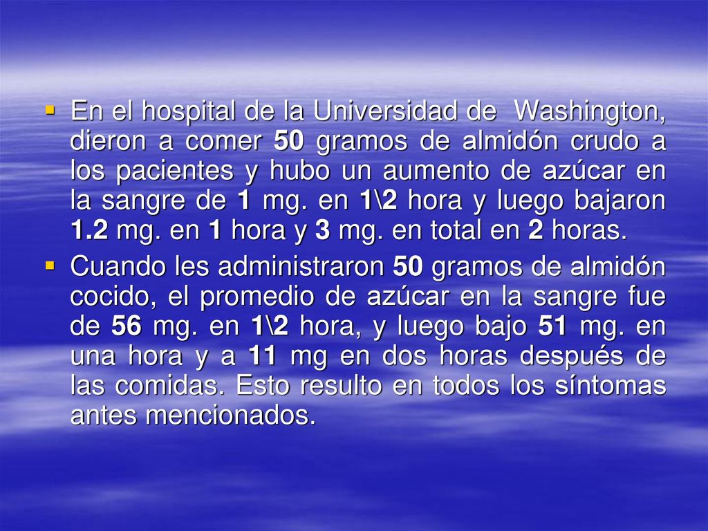 En el hospital de la Universidad de Washington, dieron a comer 50 gramos de almidón crudo a los pacientes y hubo un aumento de azúcar en la sangre de 1 mg. en 1\2 hora y luego bajaron 1.2 mg. en 1 hora y 3 mg. en total en 2 horas.