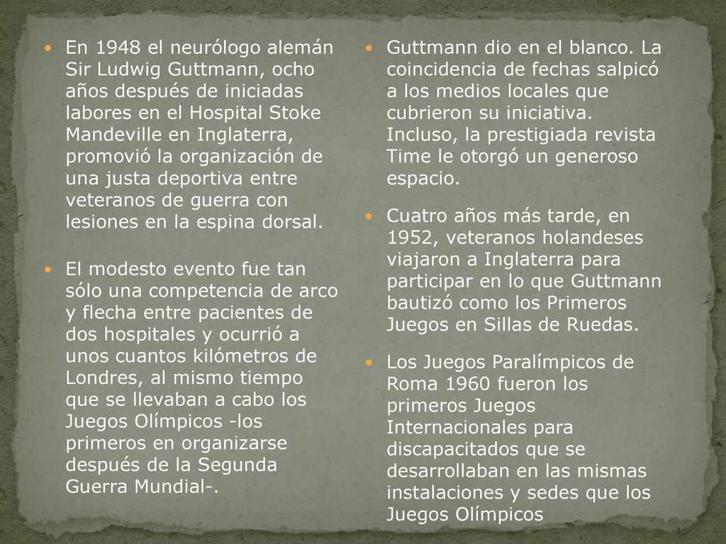 En 1948 el neurólogo alemán Sir Ludwig Guttmann, ocho años después de iniciadas labores en el Hospital Stoke Mandeville en Inglaterra, promovió la organización de una justa deportiva entre veteranos de guerra con lesiones en la espina dorsal.