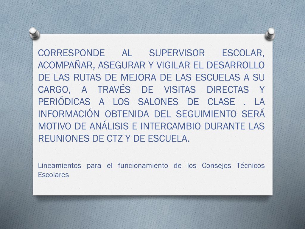 CORRESPONDE AL SUPERVISOR ESCOLAR, ACOMPAÑAR, ASEGURAR Y VIGILAR EL DESARROLLO DE LAS RUTAS DE MEJORA DE LAS ESCUELAS A SU CARGO, A TRAVÉS DE VISITAS DIRECTAS Y PERIÓDICAS A LOS SALONES DE CLASE . LA INFORMACIÓN OBTENIDA DEL SEGUIMIENTO SERÁ MOTIVO DE ANÁLISIS E INTERCAMBIO DURANTE LAS REUNIONES DE CTZ Y DE ESCUELA.
