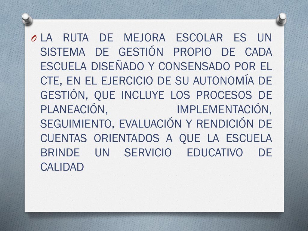 LA RUTA DE MEJORA ESCOLAR ES UN SISTEMA DE GESTIÓN PROPIO DE CADA ESCUELA DISEÑADO Y CONSENSADO POR EL CTE, EN EL EJERCICIO DE SU AUTONOMÍA DE GESTIÓN, QUE INCLUYE LOS PROCESOS DE PLANEACIÓN, IMPLEMENTACIÓN, SEGUIMIENTO, EVALUACIÓN Y RENDICIÓN DE CUENTAS ORIENTADOS A QUE LA ESCUELA BRINDE UN SERVICIO EDUCATIVO DE CALIDAD