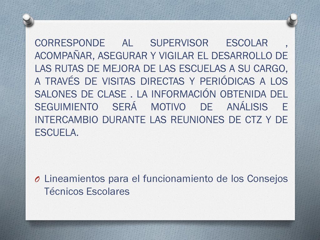 CORRESPONDE AL SUPERVISOR ESCOLAR , ACOMPAÑAR, ASEGURAR Y VIGILAR EL DESARROLLO DE LAS RUTAS DE MEJORA DE LAS ESCUELAS A SU CARGO, A TRAVÉS DE VISITAS DIRECTAS Y PERIÓDICAS A LOS SALONES DE CLASE . LA INFORMACIÓN OBTENIDA DEL SEGUIMIENTO SERÁ MOTIVO DE ANÁLISIS E INTERCAMBIO DURANTE LAS REUNIONES DE CTZ Y DE ESCUELA.