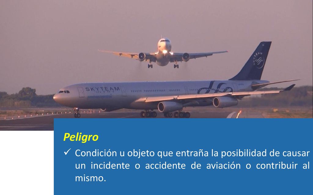 Peligro Condición u objeto que entraña la posibilidad de causar un incidente o accidente de aviación o contribuir al mismo.