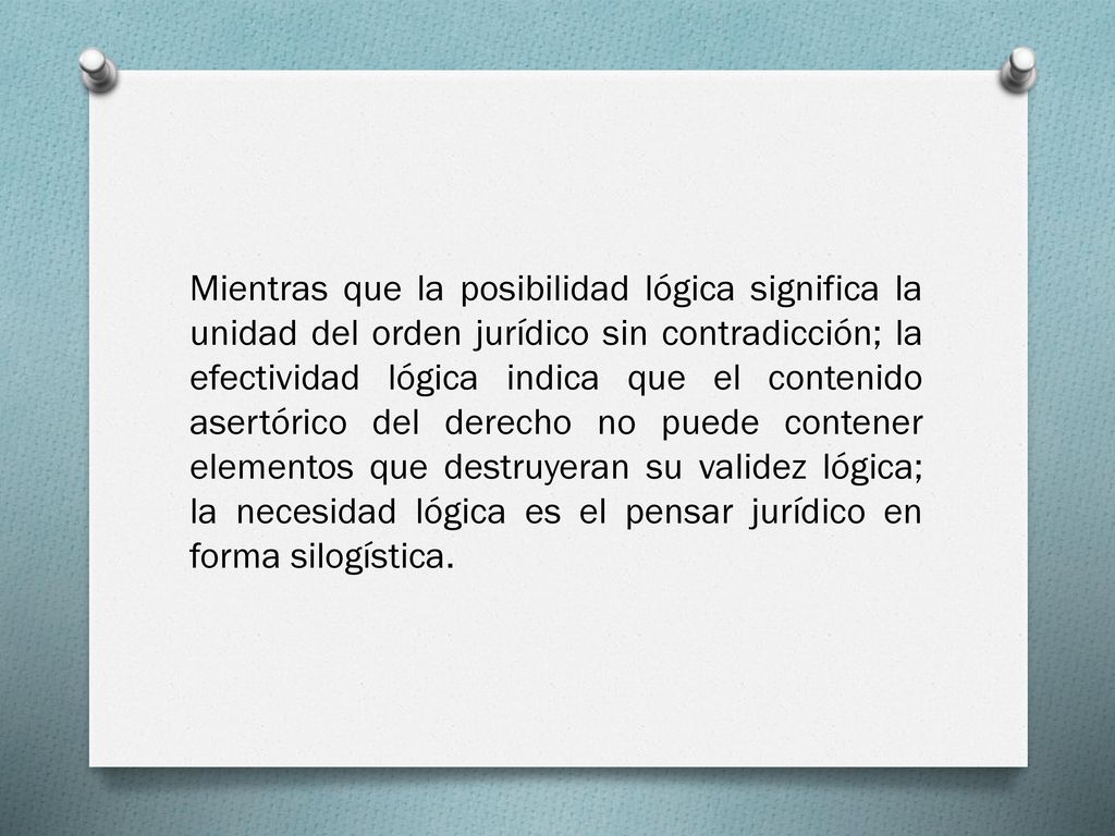 Mientras que la posibilidad lógica significa la unidad del orden jurídico sin contradicción; la efectividad lógica indica que el contenido asertórico del derecho no puede contener elementos que destruyeran su validez lógica; la necesidad lógica es el pensar jurídico en forma silogística.