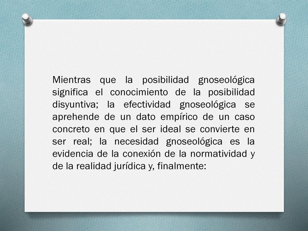 Mientras que la posibilidad gnoseológica significa el conocimiento de la posibilidad disyuntiva; la efectividad gnoseológica se aprehende de un dato empírico de un caso concreto en que el ser ideal se convierte en ser real; la necesidad gnoseológica es la evidencia de la conexión de la normatividad y de la realidad jurídica y, finalmente: