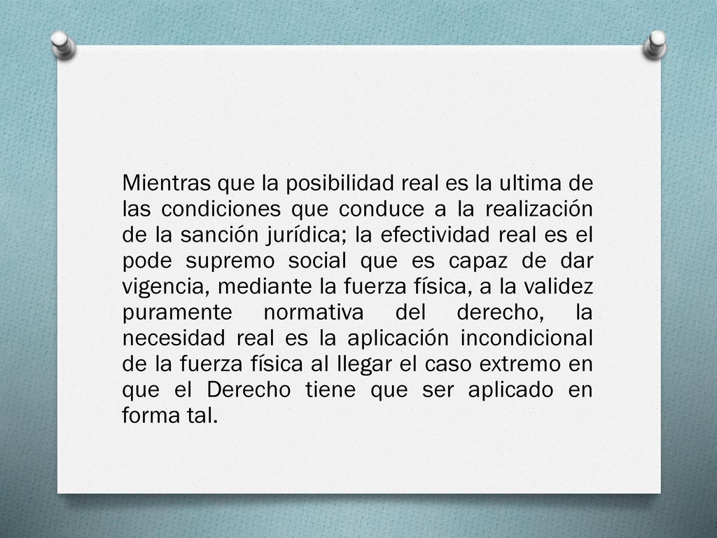 Mientras que la posibilidad real es la ultima de las condiciones que conduce a la realización de la sanción jurídica; la efectividad real es el pode supremo social que es capaz de dar vigencia, mediante la fuerza física, a la validez puramente normativa del derecho, la necesidad real es la aplicación incondicional de la fuerza física al llegar el caso extremo en que el Derecho tiene que ser aplicado en forma tal.