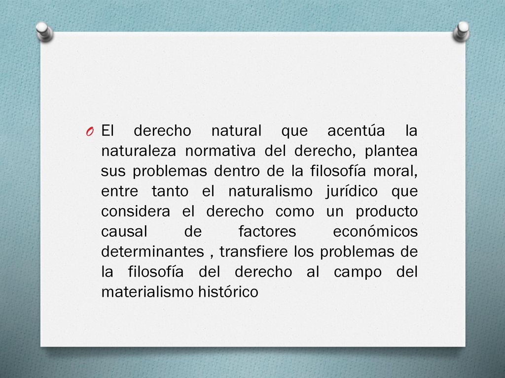 El derecho natural que acentúa la naturaleza normativa del derecho, plantea sus problemas dentro de la filosofía moral, entre tanto el naturalismo jurídico que considera el derecho como un producto causal de factores económicos determinantes , transfiere los problemas de la filosofía del derecho al campo del materialismo histórico