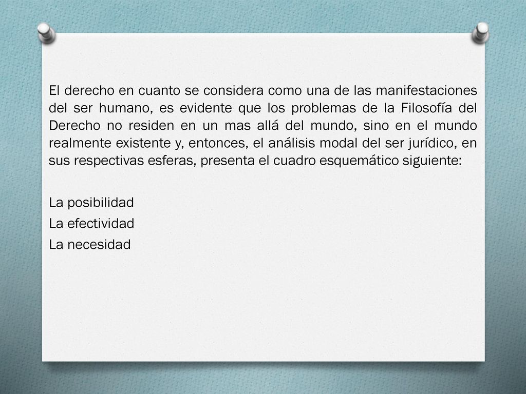 El derecho en cuanto se considera como una de las manifestaciones del ser humano, es evidente que los problemas de la Filosofía del Derecho no residen en un mas allá del mundo, sino en el mundo realmente existente y, entonces, el análisis modal del ser jurídico, en sus respectivas esferas, presenta el cuadro esquemático siguiente: La posibilidad La efectividad La necesidad