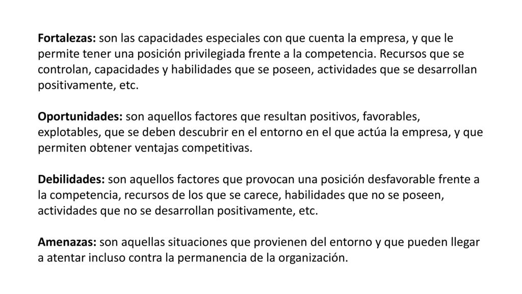 Fortalezas: son las capacidades especiales con que cuenta la empresa, y que le permite tener una posición privilegiada frente a la competencia. Recursos que se controlan, capacidades y habilidades que se poseen, actividades que se desarrollan positivamente, etc.