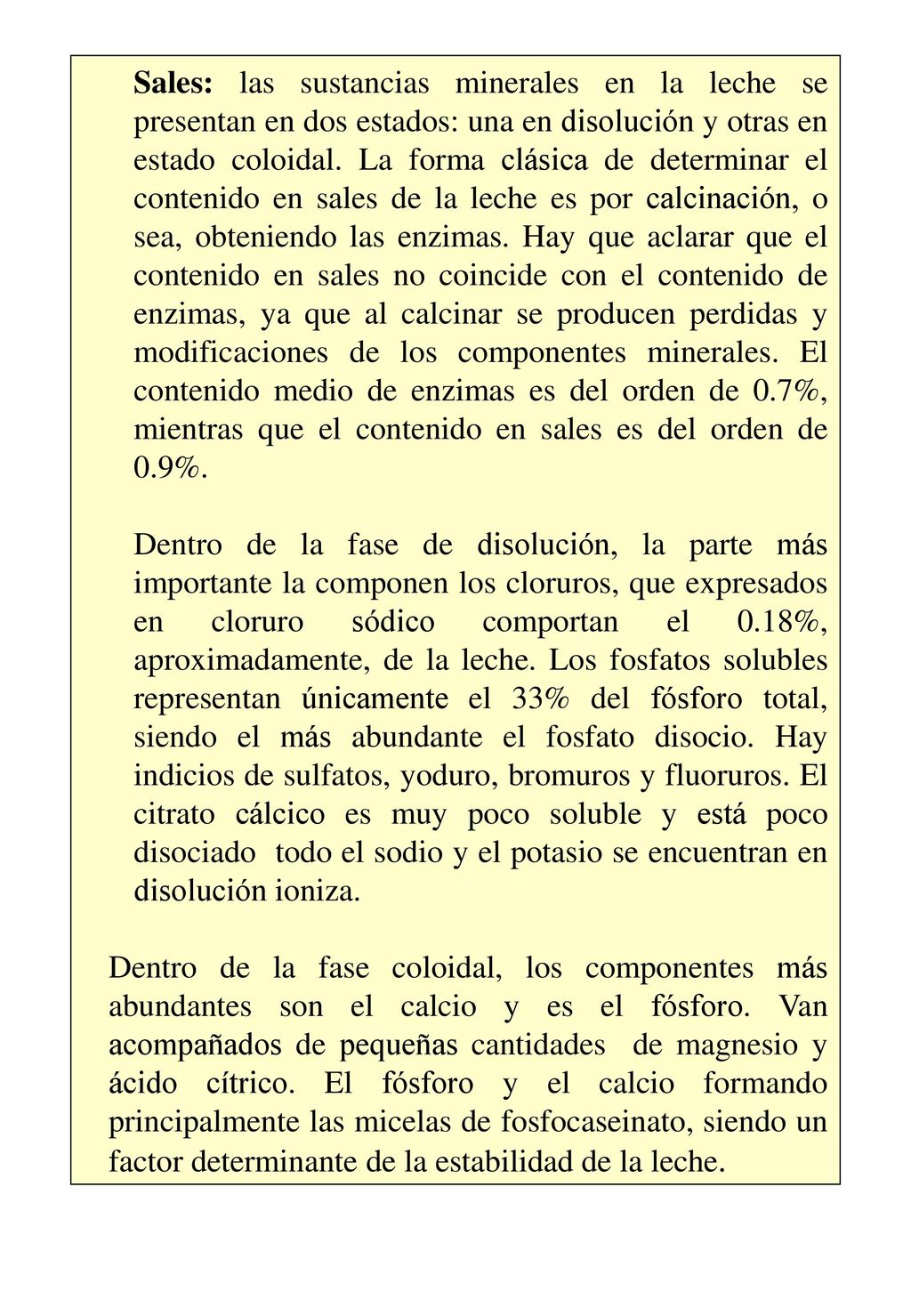 Sales: las sustancias minerales en la leche se presentan en dos estados: una en disolución y otras en estado coloidal. La forma clásica de determinar el contenido en sales de la leche es por calcinación, o sea, obteniendo las enzimas. Hay que aclarar que el contenido en sales no coincide con el contenido de enzimas, ya que al calcinar se producen perdidas y modificaciones de los componentes minerales. El contenido medio de enzimas es del orden de 0.7%, mientras que el contenido en sales es del orden de 0.9%.