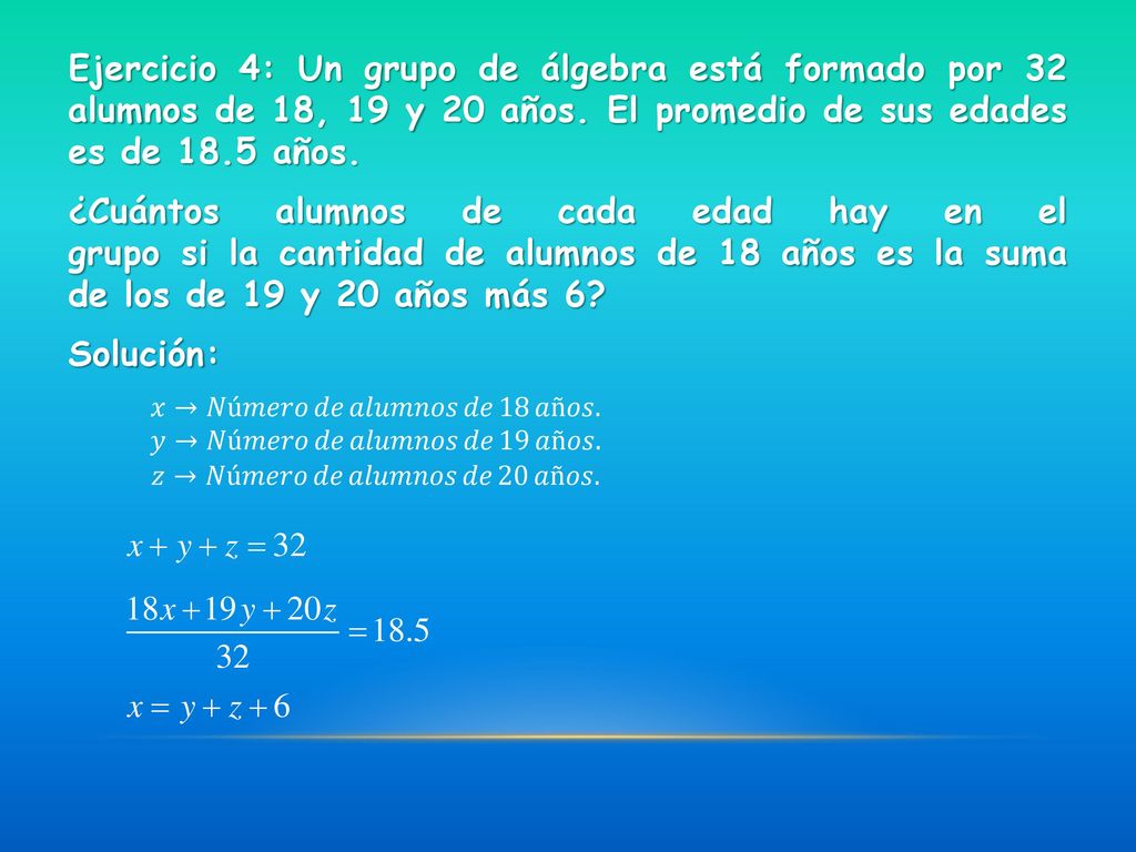 Ejercicio 4: Un grupo de álgebra está formado por 32 alumnos de 18, 19 y 20 años. El promedio de sus edades es de 18.5 años. ¿Cuántos alumnos de cada edad hay en el grupo si la cantidad de alumnos de 18 años es la suma de los de 19 y 20 años más 6 Solución: