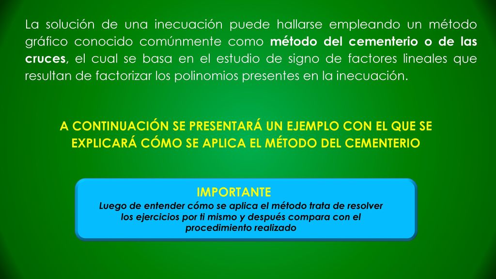 La solución de una inecuación puede hallarse empleando un método gráfico conocido comúnmente como método del cementerio o de las cruces, el cual se basa en el estudio de signo de factores lineales que resultan de factorizar los polinomios presentes en la inecuación.