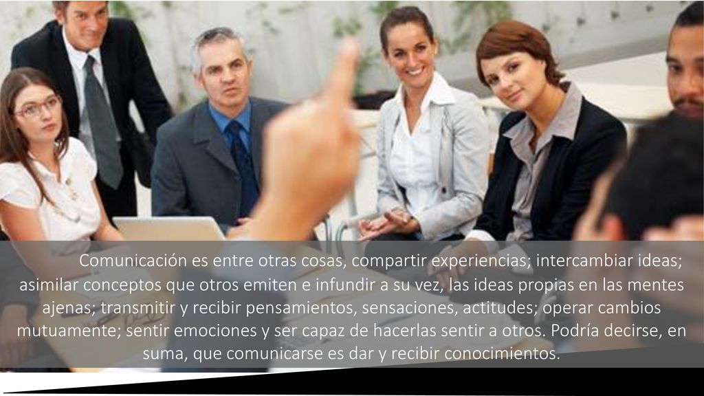Comunicación es entre otras cosas, compartir experiencias; intercambiar ideas; asimilar conceptos que otros emiten e infundir a su vez, las ideas propias en las mentes ajenas; transmitir y recibir pensamientos, sensaciones, actitudes; operar cambios mutuamente; sentir emociones y ser capaz de hacerlas sentir a otros.