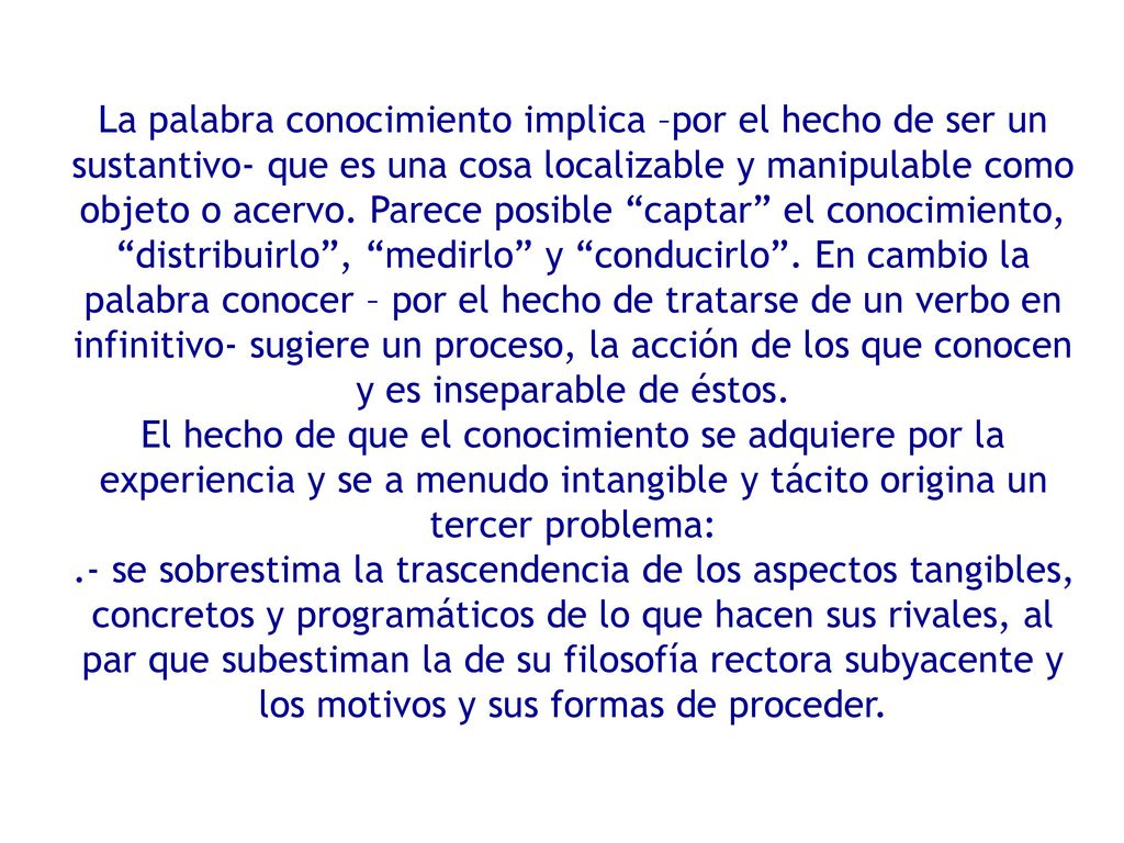 La palabra conocimiento implica –por el hecho de ser un sustantivo- que es una cosa localizable y manipulable como objeto o acervo. Parece posible captar el conocimiento, distribuirlo , medirlo y conducirlo . En cambio la palabra conocer – por el hecho de tratarse de un verbo en infinitivo- sugiere un proceso, la acción de los que conocen y es inseparable de éstos.