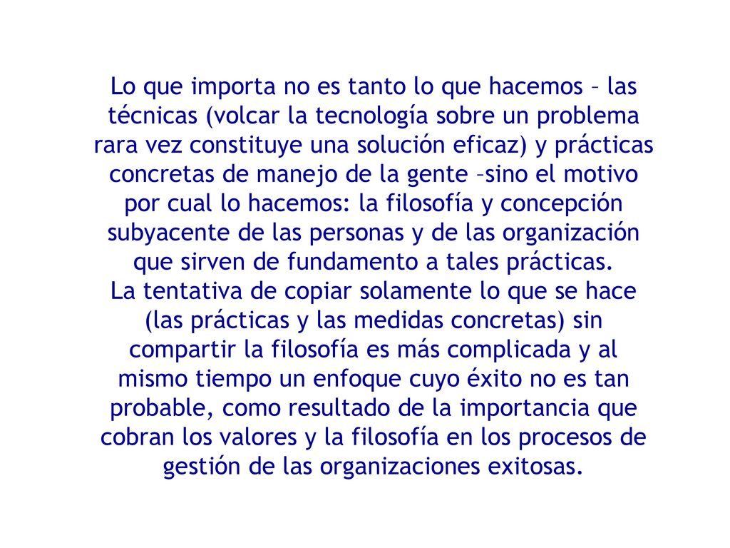Lo que importa no es tanto lo que hacemos – las técnicas (volcar la tecnología sobre un problema rara vez constituye una solución eficaz) y prácticas concretas de manejo de la gente –sino el motivo por cual lo hacemos: la filosofía y concepción subyacente de las personas y de las organización que sirven de fundamento a tales prácticas.