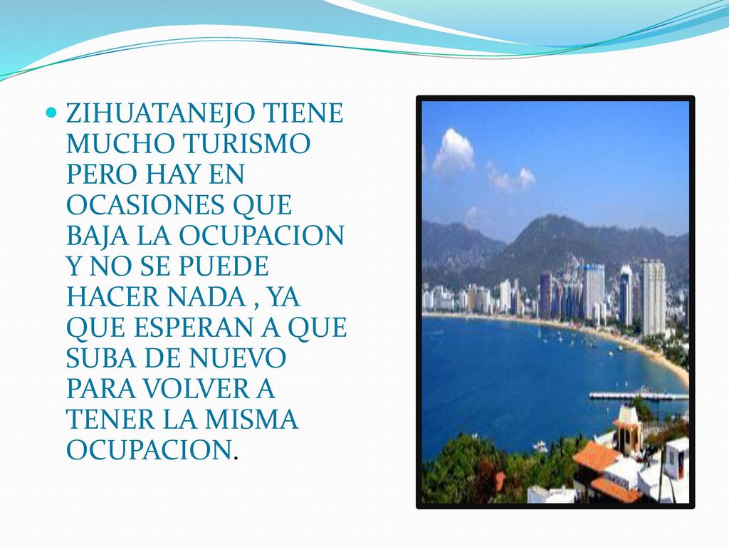 ZIHUATANEJO TIENE MUCHO TURISMO PERO HAY EN OCASIONES QUE BAJA LA OCUPACION Y NO SE PUEDE HACER NADA , YA QUE ESPERAN A QUE SUBA DE NUEVO PARA VOLVER A TENER LA MISMA OCUPACION.
