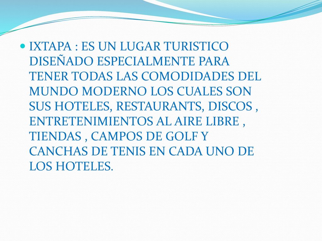 IXTAPA : ES UN LUGAR TURISTICO DISEÑADO ESPECIALMENTE PARA TENER TODAS LAS COMODIDADES DEL MUNDO MODERNO LOS CUALES SON SUS HOTELES, RESTAURANTS, DISCOS , ENTRETENIMIENTOS AL AIRE LIBRE , TIENDAS , CAMPOS DE GOLF Y CANCHAS DE TENIS EN CADA UNO DE LOS HOTELES.
