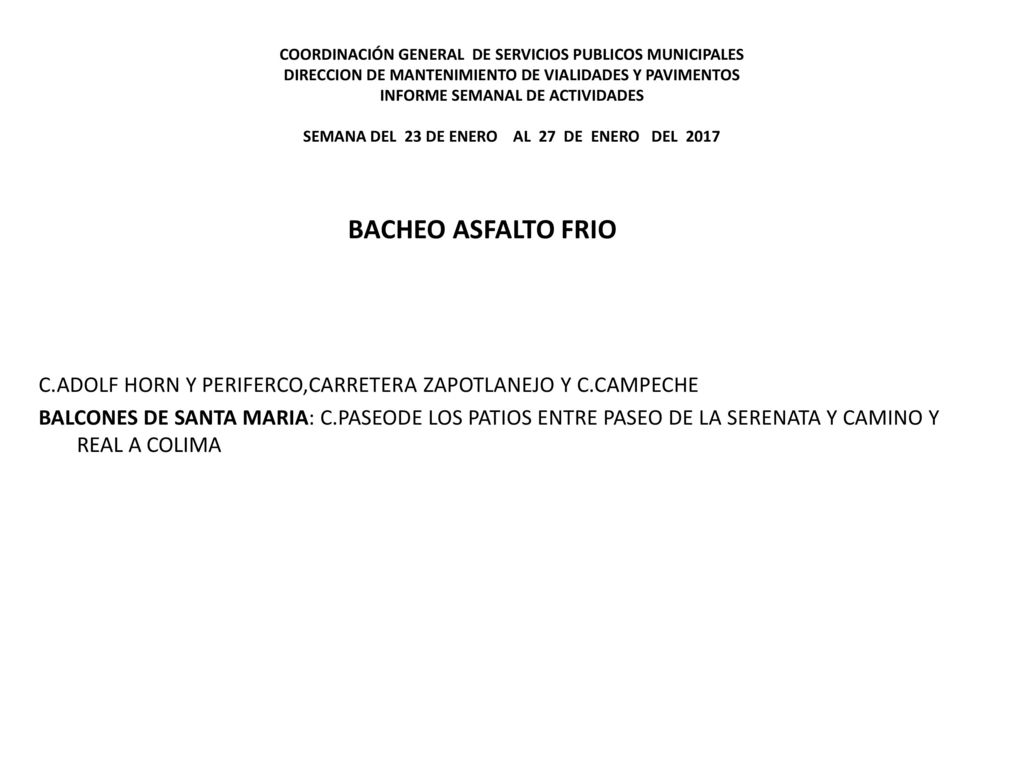 COORDINACIÓN GENERAL DE SERVICIOS PUBLICOS MUNICIPALES DIRECCION DE MANTENIMIENTO DE VIALIDADES Y PAVIMENTOS INFORME SEMANAL DE ACTIVIDADES SEMANA DEL 23 DE ENERO AL 27 DE ENERO DEL 2017
