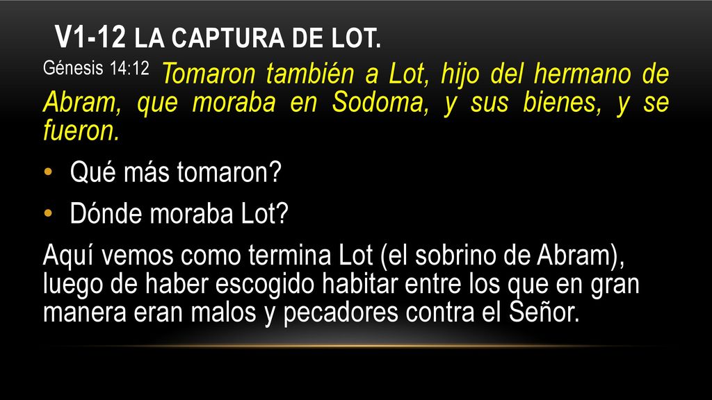 V1-12 La captura de Lot. Génesis 14:12 Tomaron también a Lot, hijo del hermano de Abram, que moraba en Sodoma, y sus bienes, y se fueron.