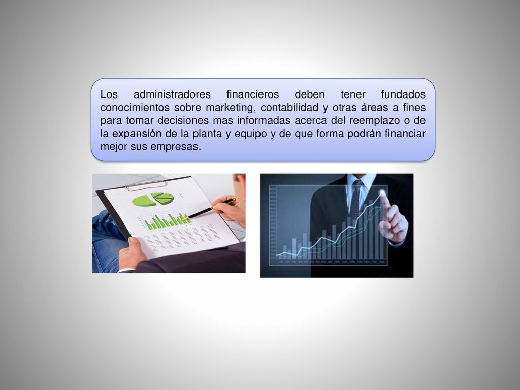 Los administradores financieros deben tener fundados conocimientos sobre marketing, contabilidad y otras áreas a fines para tomar decisiones mas informadas acerca del reemplazo o de la expansión de la planta y equipo y de que forma podrán financiar mejor sus empresas.