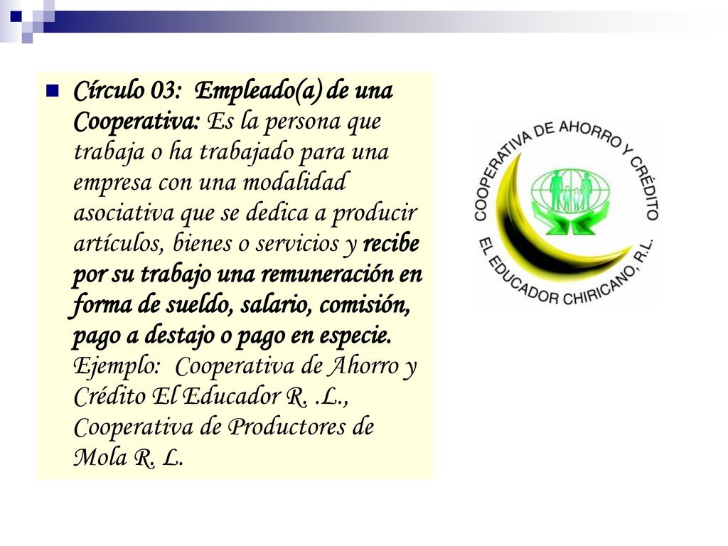 Círculo 03: Empleado(a) de una Cooperativa: Es la persona que trabaja o ha trabajado para una empresa con una modalidad asociativa que se dedica a producir artículos, bienes o servicios y recibe por su trabajo una remuneración en forma de sueldo, salario, comisión, pago a destajo o pago en especie.
