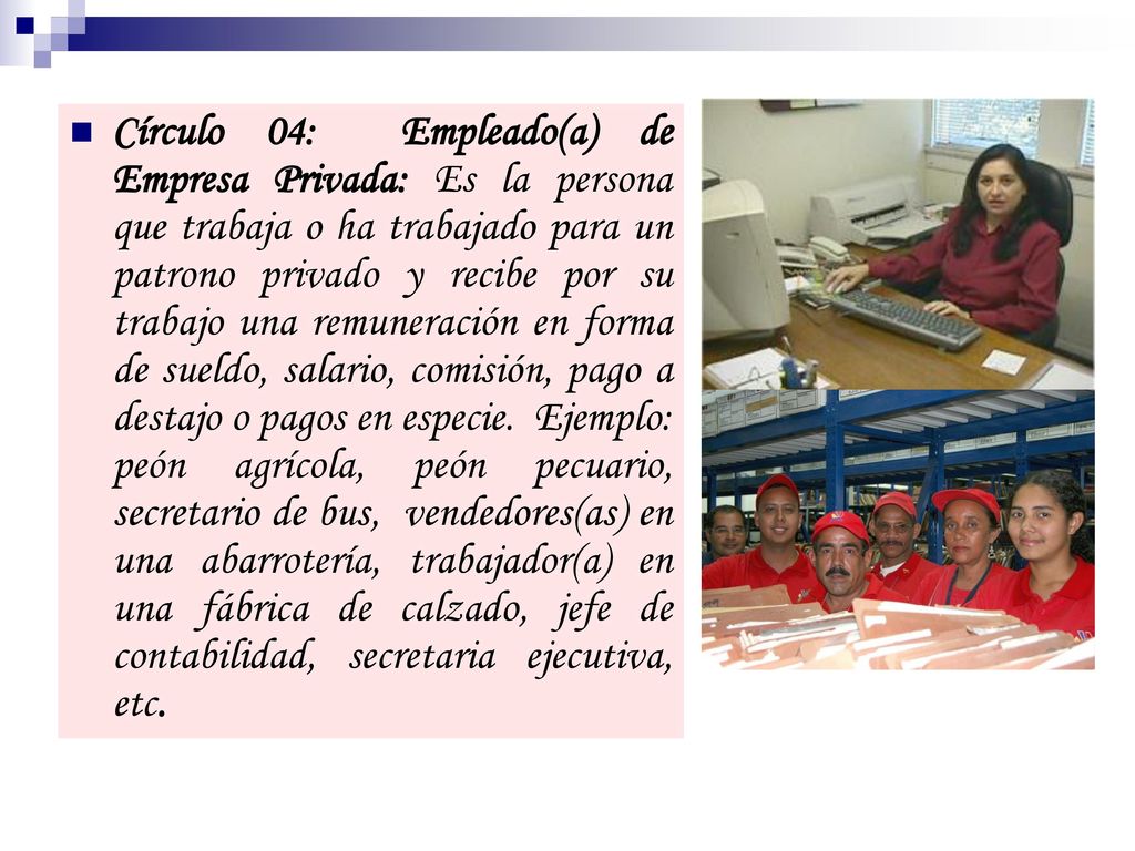 Círculo 04: Empleado(a) de Empresa Privada: Es la persona que trabaja o ha trabajado para un patrono privado y recibe por su trabajo una remuneración en forma de sueldo, salario, comisión, pago a destajo o pagos en especie.