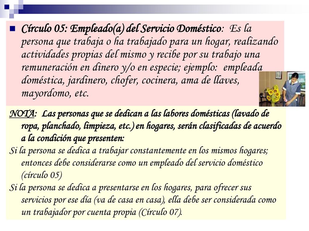 Círculo 05: Empleado(a) del Servicio Doméstico: Es la persona que trabaja o ha trabajado para un hogar, realizando actividades propias del mismo y recibe por su trabajo una remuneración en dinero y/o en especie; ejemplo: empleada doméstica, jardinero, chofer, cocinera, ama de llaves, mayordomo, etc.