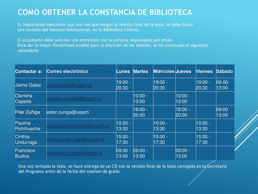 COMO OBTENER LA CONSTANCIA DE BIBLIOTECA Es importante mencionar que una vez que tengan la versión final de la tesis, se debe hacer una revisión del formato institucional, en la Biblioteca Central. El estudiante debe solicitar una entrevista con la persona responsable por  . Para dar la mayor flexibilidad posible para la atención de los tesistas, se ha construido el siguiente calendario: