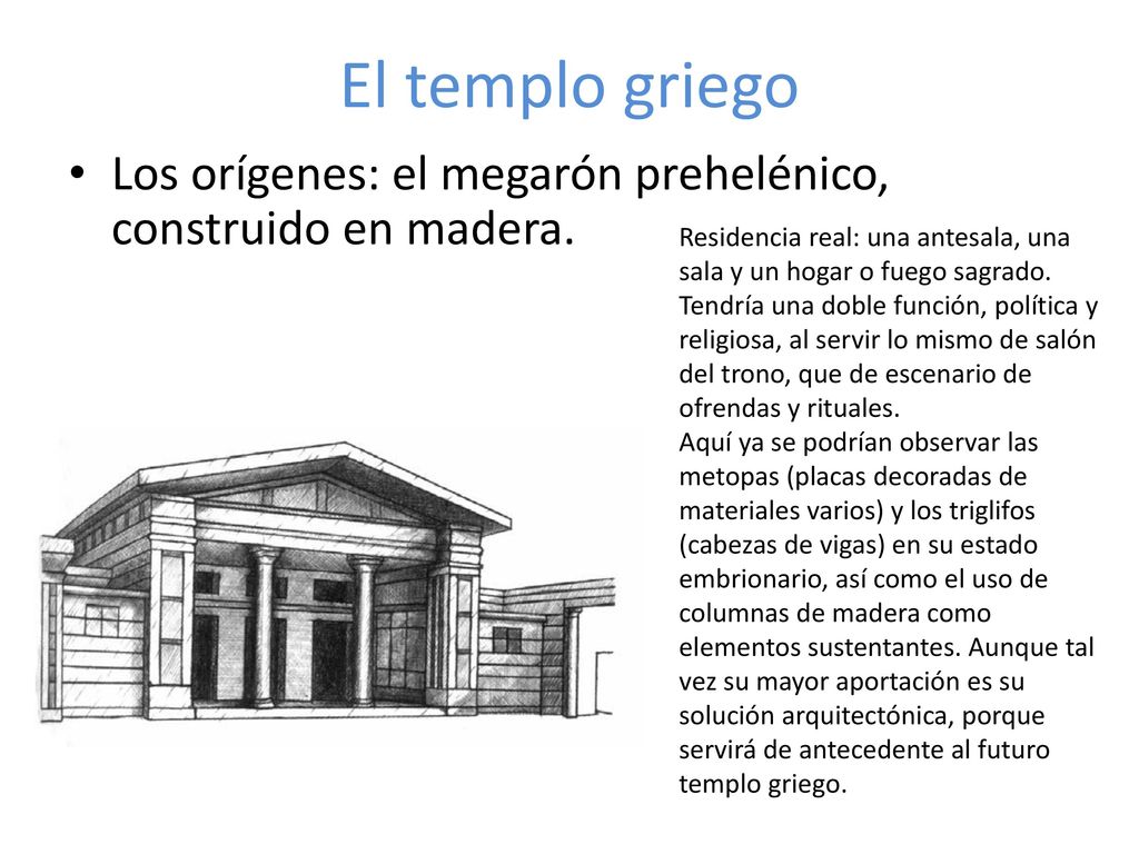 El templo griego Los orígenes: el megarón prehelénico, construido en madera. Residencia real: una antesala, una sala y un hogar o fuego sagrado.