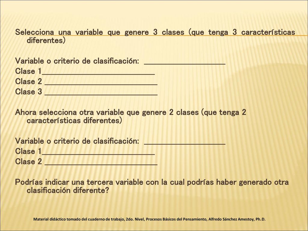 Selecciona una variable que genere 3 clases (que tenga 3 características diferentes) Variable o criterio de clasificación: _______________________________ Clase 1___________________________________________ Clase 2 ___________________________________________ Clase 3 ___________________________________________ Ahora selecciona otra variable que genere 2 clases (que tenga 2 características diferentes) Podrías indicar una tercera variable con la cual podrías haber generado otra clasificación diferente