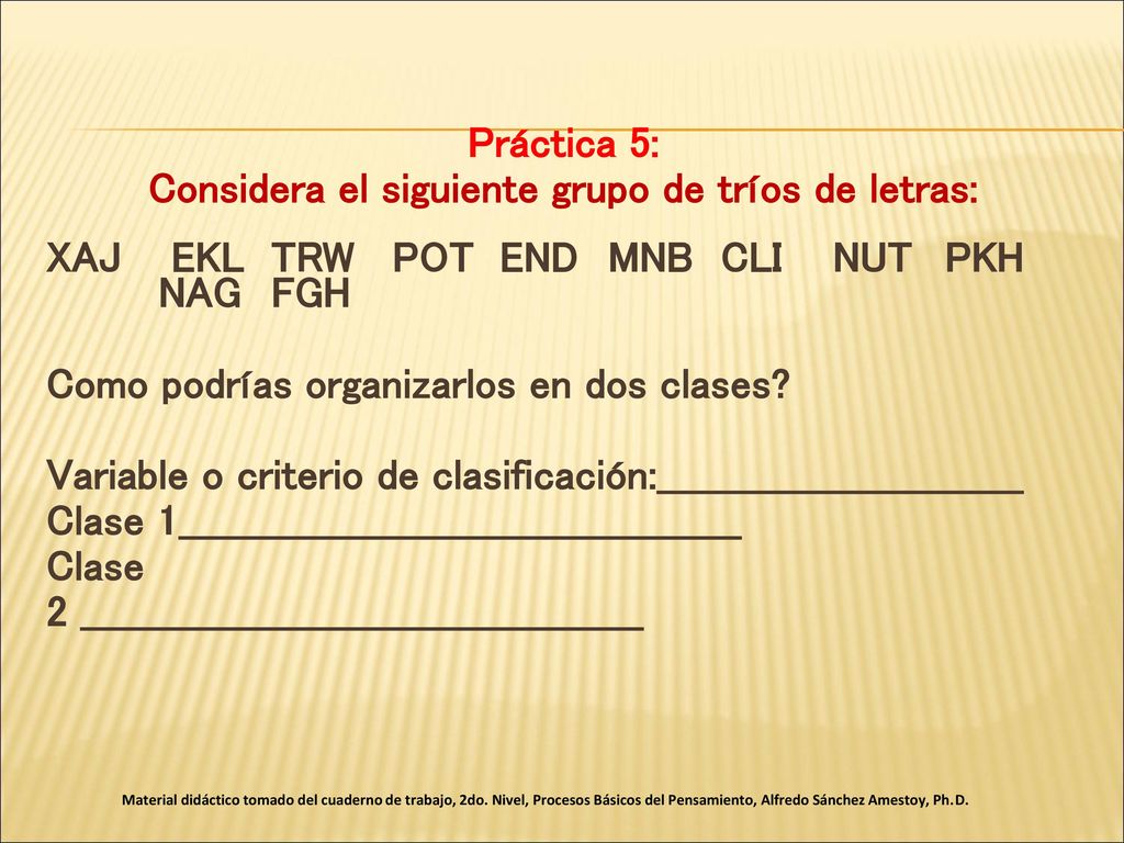 Práctica 5: Considera el siguiente grupo de tríos de letras: XAJ EKL TRW POT END MNB CLI NUT PKH NAG FGH Como podrías organizarlos en dos clases Variable o criterio de clasificación:____________________________ Clase 1___________________________________________ Clase 2 ___________________________________________