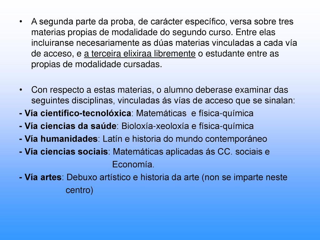 A segunda parte da proba, de carácter específico, versa sobre tres materias propias de modalidade do segundo curso. Entre elas incluiranse necesariamente as dúas materias vinculadas a cada vía de acceso, e a terceira elixiraa libremente o estudante entre as propias de modalidade cursadas.