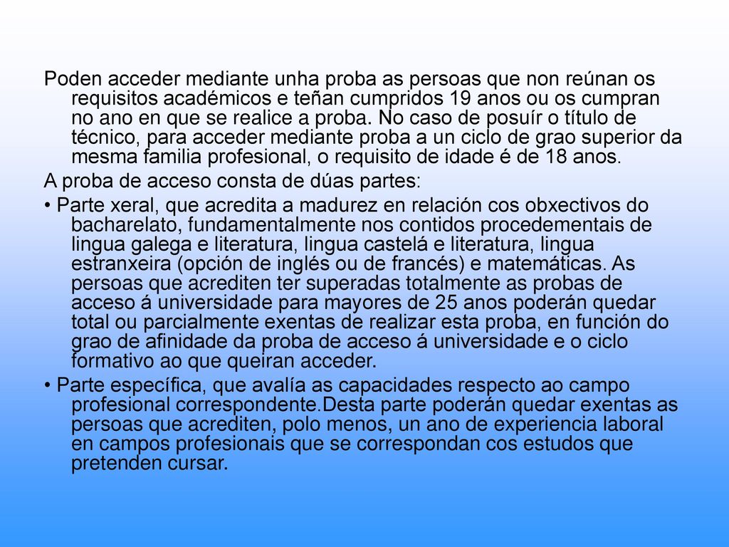 Poden acceder mediante unha proba as persoas que non reúnan os requisitos académicos e teñan cumpridos 19 anos ou os cumpran no ano en que se realice a proba. No caso de posuír o título de técnico, para acceder mediante proba a un ciclo de grao superior da mesma familia profesional, o requisito de idade é de 18 anos.