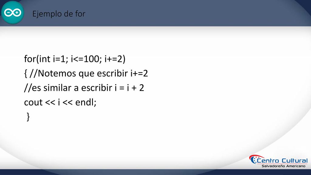 Ejemplo de for for(int i=1; i<=100; i+=2) { //Notemos que escribir i+=2 //es similar a escribir i = i + 2 cout << i << endl; }