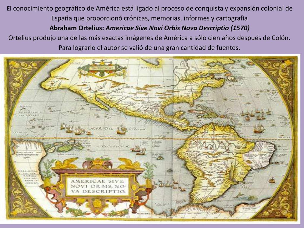 El conocimiento geográfico de América está ligado al proceso de conquista y expansión colonial de España que proporcionó crónicas, memorias, informes y cartografía Abraham Ortelius: Americae Sive Novi Orbis Nova Descriptio (1570) Ortelius produjo una de las más exactas imágenes de América a sólo cien años después de Colón.