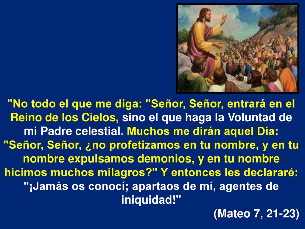 No todo el que me diga: Señor, Señor, entrará en el Reino de los Cielos, sino el que haga la Voluntad de mi Padre celestial. Muchos me dirán aquel Día: Señor, Señor, ¿no profetizamos en tu nombre, y en tu nombre expulsamos demonios, y en tu nombre hicimos muchos milagros Y entonces les declararé: ¡Jamás os conocí; apartaos de mí, agentes de iniquidad!