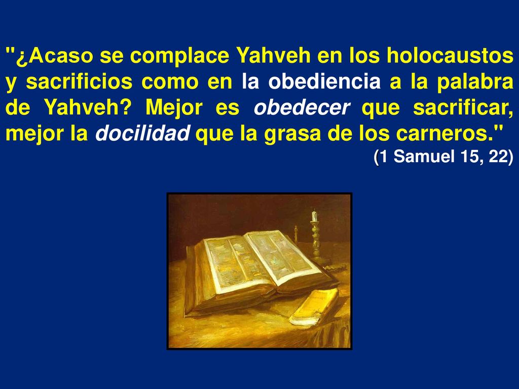 ¿Acaso se complace Yahveh en los holocaustos y sacrificios como en la obediencia a la palabra de Yahveh Mejor es obedecer que sacrificar, mejor la docilidad que la grasa de los carneros.