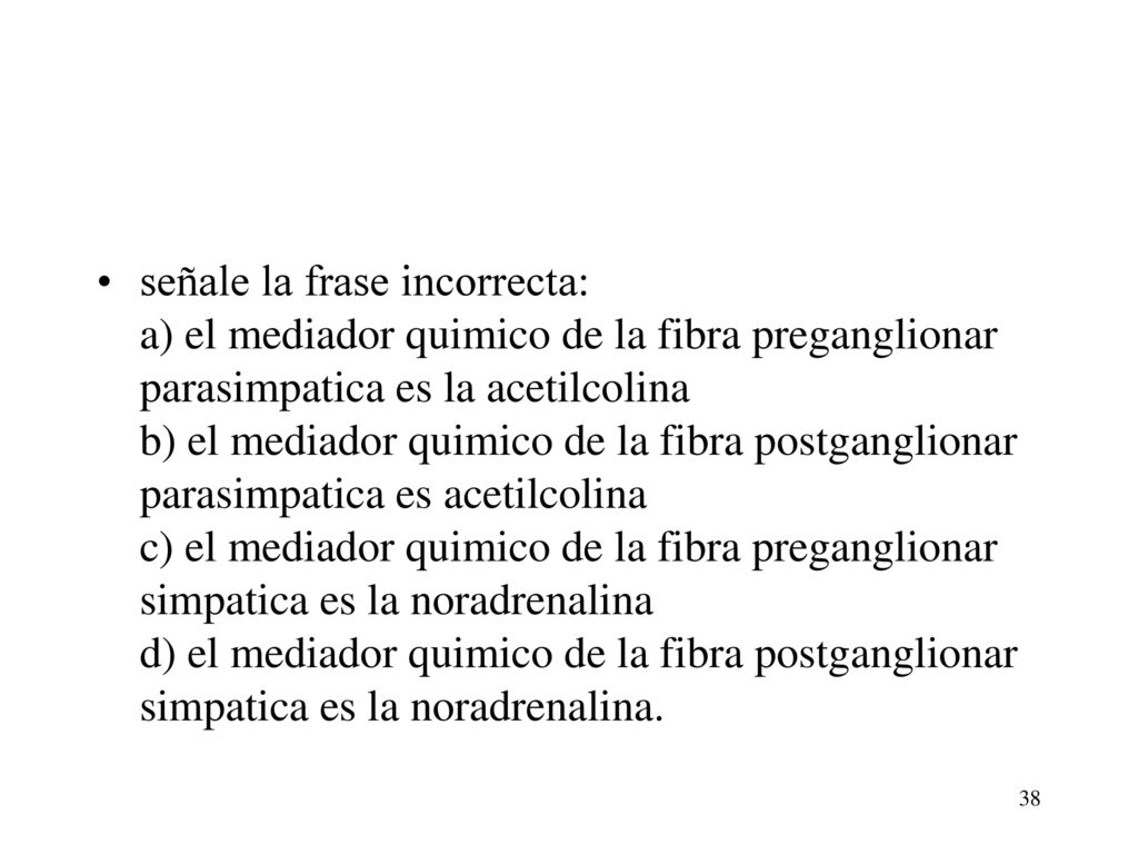 señale la frase incorrecta: a) el mediador quimico de la fibra preganglionar parasimpatica es la acetilcolina b) el mediador quimico de la fibra postganglionar parasimpatica es acetilcolina c) el mediador quimico de la fibra preganglionar simpatica es la noradrenalina d) el mediador quimico de la fibra postganglionar simpatica es la noradrenalina.
